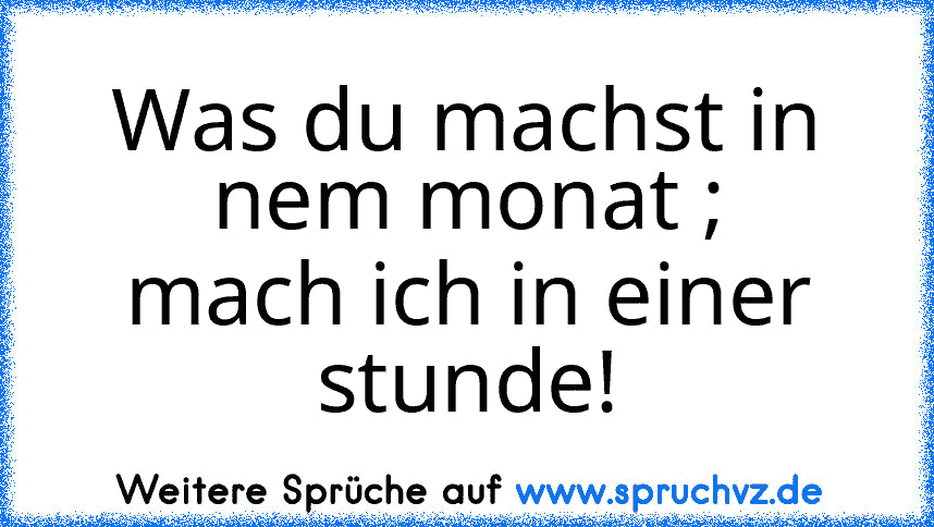 Was du machst in nem monat ;
mach ich in einer stunde!