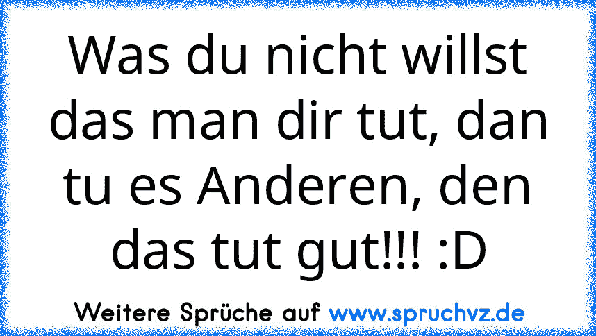 Was du nicht willst das man dir tut, dan tu es Anderen, den das tut gut!!! :D