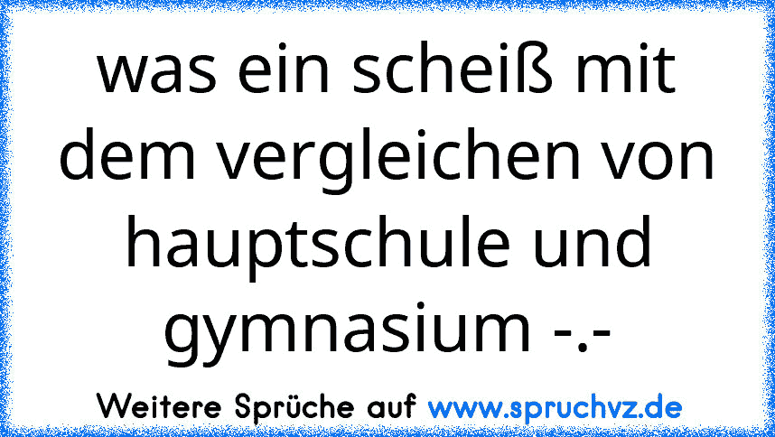 was ein scheiß mit dem vergleichen von hauptschule und gymnasium -.-