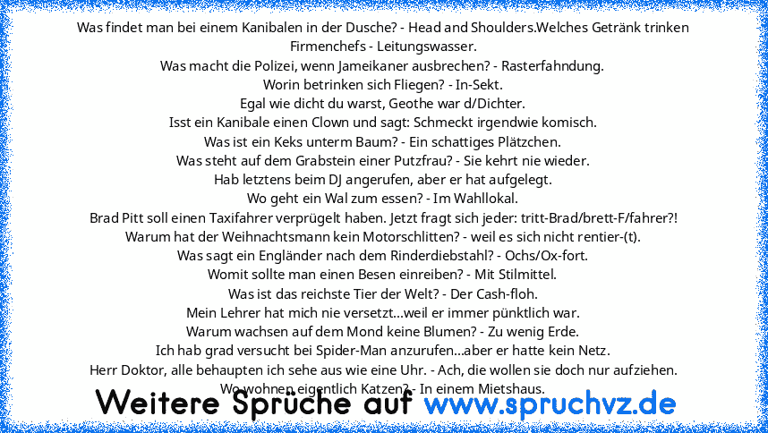 Was findet man bei einem Kanibalen in der Dusche? - Head and Shoulders.Welches Getränk trinken Firmenchefs - Leitungswasser.
Was macht die Polizei, wenn Jameikaner ausbrechen? - Rasterfahndung.
Worin betrinken sich Fliegen? - In-Sekt.
Egal wie dicht du warst, Geothe war d/Dichter.
Isst ein Kanibale einen Clown und sagt: Schmeckt irgendwie komisch.
Was ist ein Keks unterm Baum? - Ein schattiges ...