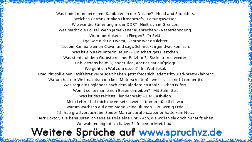 Was findet man bei einem Kanibalen in der Dusche? - Head and Shoulders.
Welches Getränk trinken Firmenchefs - Leitungswasser.
Wie war die Stimmung in der DDR? - Hielt sich in Grenzen.
Was macht die Polizei, wenn Jameikaner ausbrechen? - Rasterfahndung.
Worin betrinken sich Fliegen? - In-Sekt.
Egal wie dicht du warst, Geothe war d/Dichter.
Isst ein Kanibale einen Clown und sagt: Schmeckt irgendw...