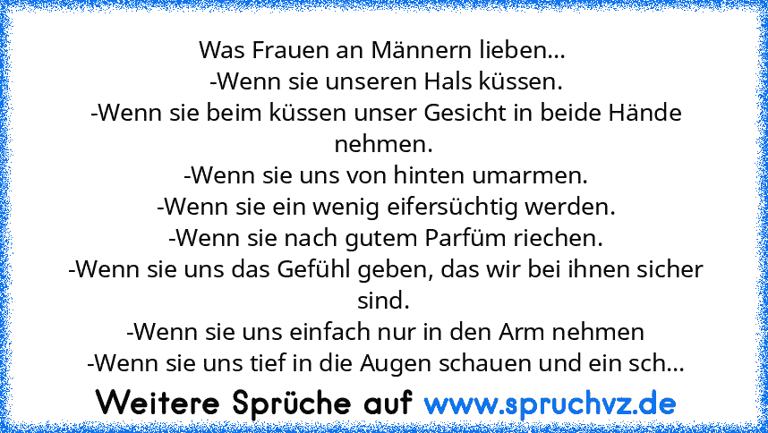 Was Frauen an Männern lieben...
 -Wenn sie unseren Hals küssen.
 -Wenn sie beim küssen unser Gesicht in beide Hände nehmen.
 -Wenn sie uns von hinten umarmen.
 -Wenn sie ein wenig eifersüchtig werden.
 -Wenn sie nach gutem Parfüm riechen.
 -Wenn sie uns das Gefühl geben, das wir bei ihnen sicher sind.
 -Wenn sie uns einfach nur in den Arm nehmen
 -Wenn sie uns tief in die Augen schauen und ein ...