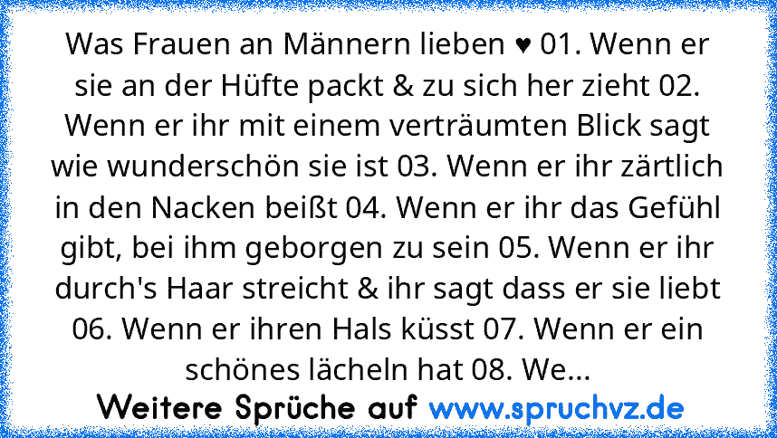 Was Frauen an Männern lieben ♥ 01. Wenn er sie an der Hüfte packt & zu sich her zieht 02. Wenn er ihr mit einem verträumten Blick sagt wie wunderschön sie ist 03. Wenn er ihr zärtlich in den Nacken beißt 04. Wenn er ihr das Gefühl gibt, bei ihm geborgen zu sein 05. Wenn er ihr durch's Haar streicht & ihr sagt dass er sie liebt 06. Wenn er ihren Hals küsst 07. Wenn er ein schönes lächeln hat 08....