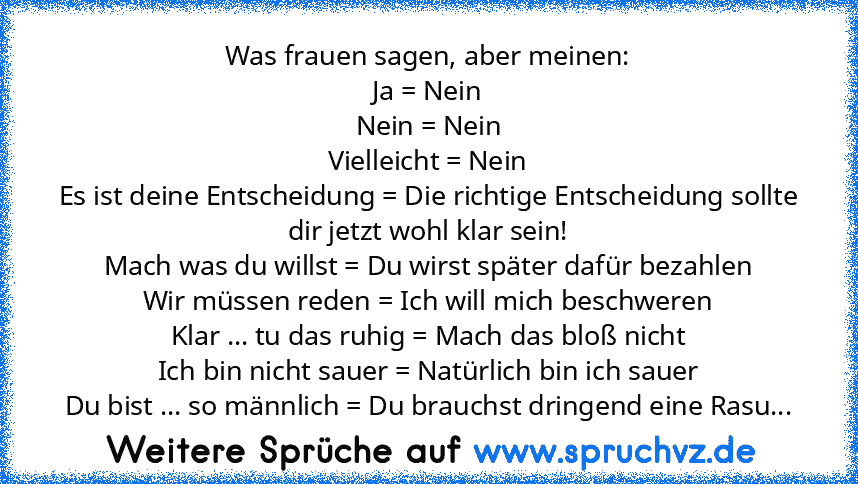 Was frauen sagen, aber meinen:
Ja = Nein
Nein = Nein
Vielleicht = Nein
Es ist deine Entscheidung = Die richtige Entscheidung sollte dir jetzt wohl klar sein!
Mach was du willst = Du wirst später dafür bezahlen
Wir müssen reden = Ich will mich beschweren
Klar ... tu das ruhig = Mach das bloß nicht
Ich bin nicht sauer = Natürlich bin ich sauer
Du bist ... so männlich = Du brauchst dringend eine R...