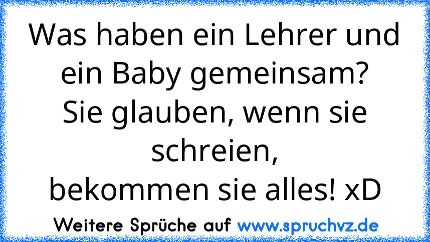 Was haben ein Lehrer und
ein Baby gemeinsam?
Sie glauben, wenn sie schreien,
bekommen sie alles! xD