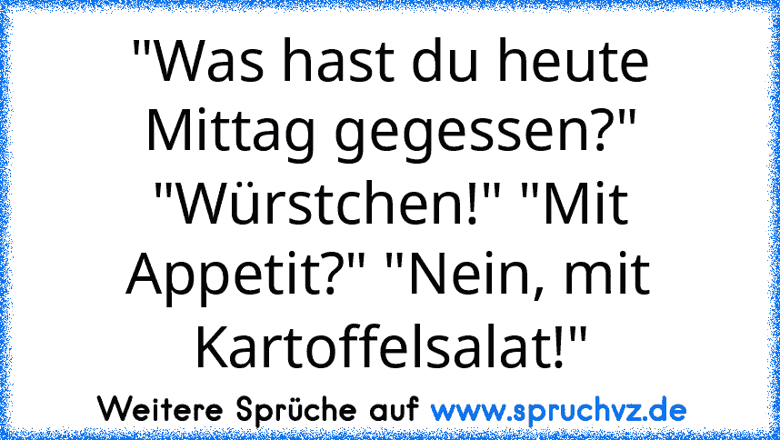 "Was hast du heute Mittag gegessen?" "Würstchen!" "Mit Appetit?" "Nein, mit Kartoffelsalat!"