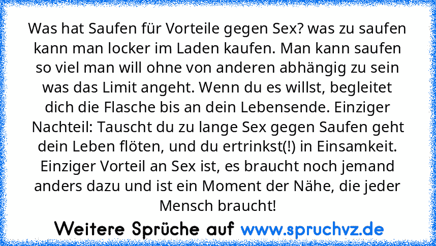 Was hat Saufen für Vorteile gegen Sex? was zu saufen kann man locker im Laden kaufen. Man kann saufen so viel man will ohne von anderen abhängig zu sein was das Limit angeht. Wenn du es willst, begleitet dich die Flasche bis an dein Lebensende. Einziger Nachteil: Tauscht du zu lange Sex gegen Saufen geht dein Leben flöten, und du ertrinkst(!) in Einsamkeit. Einziger Vorteil an Sex ist, es brauc...