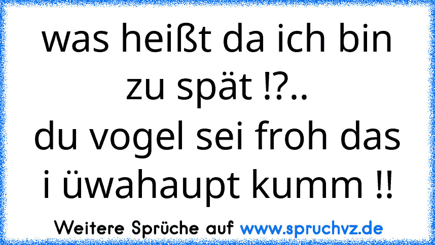 was heißt da ich bin zu spät !?..
du vogel sei froh das i üwahaupt kumm !!