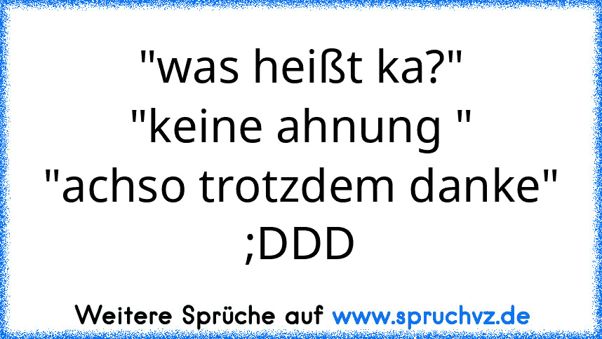 "was heißt ka?"
"keine ahnung "
"achso trotzdem danke"
;DDD