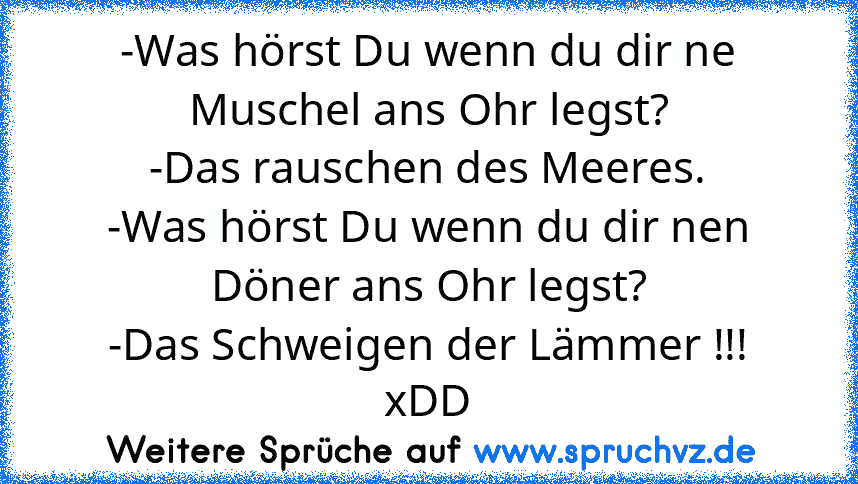 -Was hörst Du wenn du dir ne Muschel ans Ohr legst?
-Das rauschen des Meeres.
-Was hörst Du wenn du dir nen Döner ans Ohr legst?
-Das Schweigen der Lämmer !!!
xDD