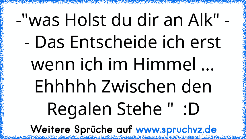 -"was Holst du dir an Alk" -
- Das Entscheide ich erst wenn ich im Himmel ... Ehhhhh Zwischen den Regalen Stehe "  :D