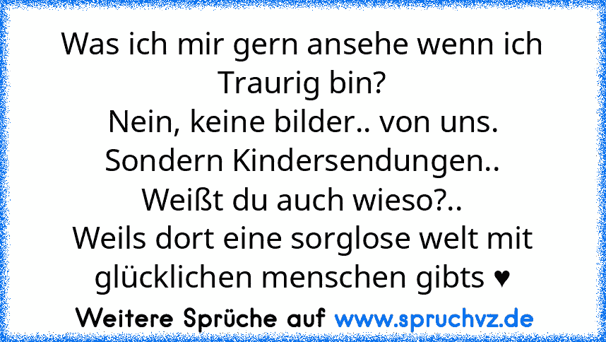 Was ich mir gern ansehe wenn ich Traurig bin?
Nein, keine bilder.. von uns.
Sondern Kindersendungen..
Weißt du auch wieso?..
Weils dort eine sorglose welt mit glücklichen menschen gibts ♥