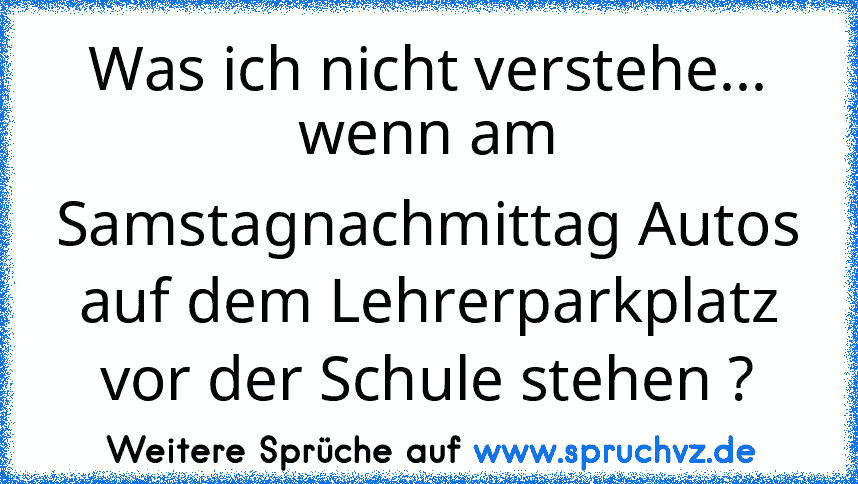 Was ich nicht verstehe...
wenn am Samstagnachmittag Autos auf dem Lehrerparkplatz vor der Schule stehen ?