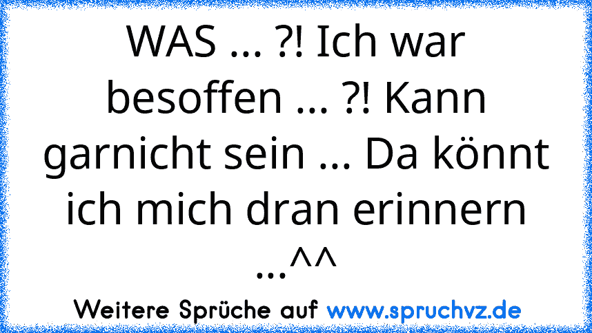 WAS ... ?! Ich war besoffen ... ?! Kann garnicht sein ... Da könnt ich mich dran erinnern ...^^