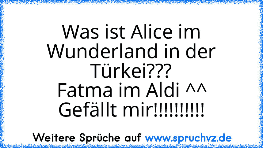 Was ist Alice im Wunderland in der Türkei???
Fatma im Aldi ^^
Gefällt mir!!!!!!!!!!