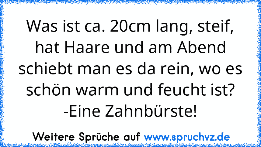 Was ist ca. 20cm lang, steif, hat Haare und am Abend schiebt man es da rein, wo es schön warm und feucht ist?
-Eine Zahnbürste!