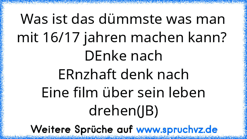 Was ist das dümmste was man mit 16/17 jahren machen kann? 
DEnke nach
ERnzhaft denk nach
Eine film über sein leben drehen(JB)