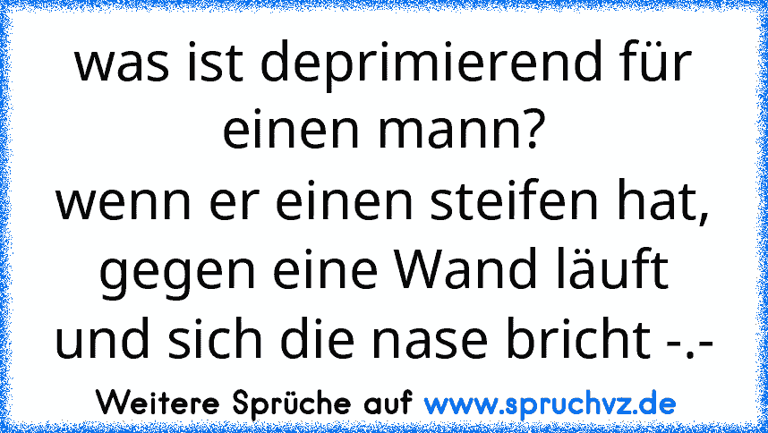 was ist deprimierend für einen mann?
wenn er einen steifen hat, gegen eine Wand läuft und sich die nase bricht -.-