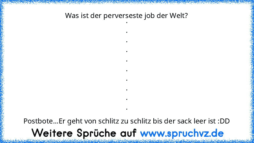 Was ist der perverseste job der Welt?
.
.
.
.
.
.
.
.
.
.
Postbote...Er geht von schlitz zu schlitz bis der sack leer ist :DD