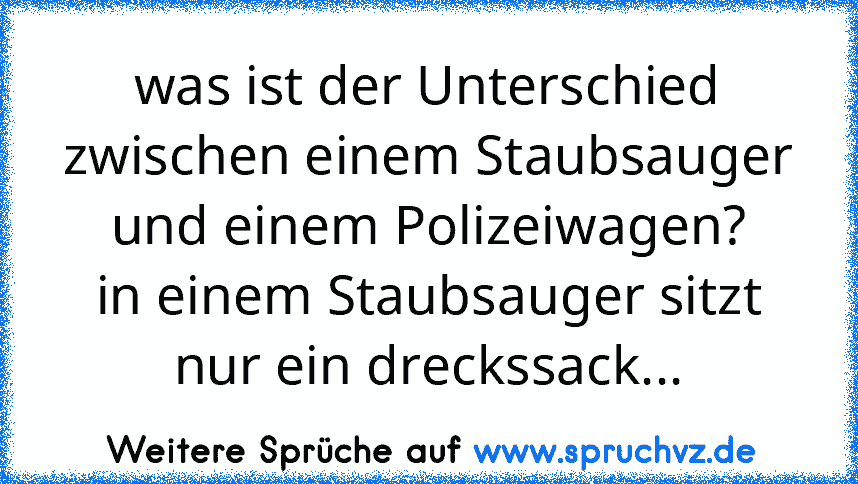 was ist der Unterschied zwischen einem Staubsauger und einem Polizeiwagen?
in einem Staubsauger sitzt nur ein dreckssack...