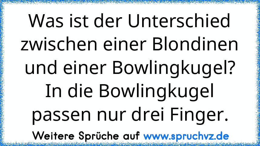 Was ist der Unterschied zwischen einer Blondinen und einer Bowlingkugel? In die Bowlingkugel passen nur drei Finger.