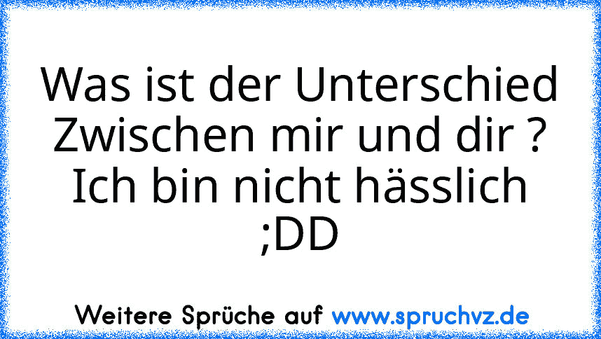 Was ist der Unterschied Zwischen mir und dir ?
Ich bin nicht hässlich ;DD