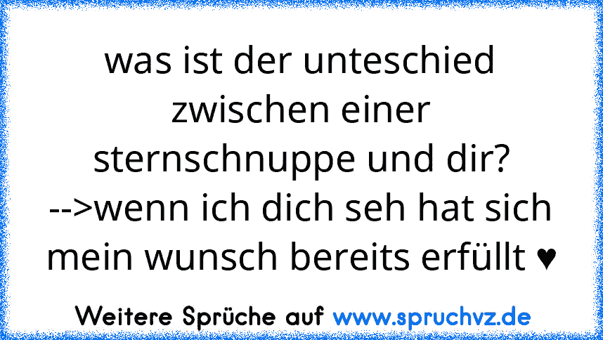 was ist der unteschied zwischen einer sternschnuppe und dir?
-->wenn ich dich seh hat sich mein wunsch bereits erfüllt ♥