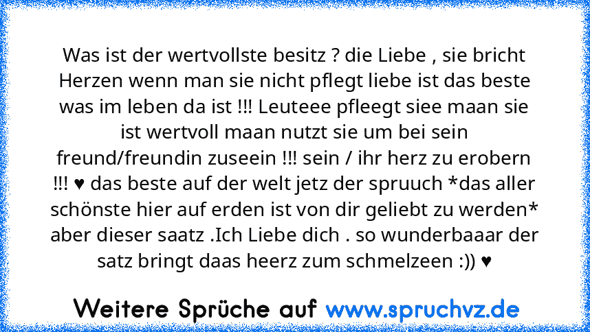 Was ist der wertvollste besitz ? die Liebe , sie bricht Herzen wenn man sie nicht pflegt liebe ist das beste was im leben da ist !!! Leuteee pfleegt siee maan sie ist wertvoll maan nutzt sie um bei sein freund/freundin zuseein !!! sein / ihr herz zu erobern !!! ♥ das beste auf der welt jetz der spruuch *das aller schönste hier auf erden ist von dir geliebt zu werden* aber dieser saatz .Ich Lieb...