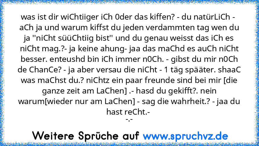 was ist dir wiChtiiger iCh 0der das kiffen? - du natürLiCh -  aCh ja und warum kiffst du jeden verdammten tag wen du ja ''niCht süüChtiig bist'' und du genau weisst das iCh es niCht mag.?- ja keine ahung- jaa das maChd es auCh niCht besser. enteushd bin iCh immer n0Ch. - gibst du mir n0Ch de ChanCe? - ja aber versau die niCht - 1 täg spääter. shaaC was maChst du.? niChtz ein paar freunde sind bei ...