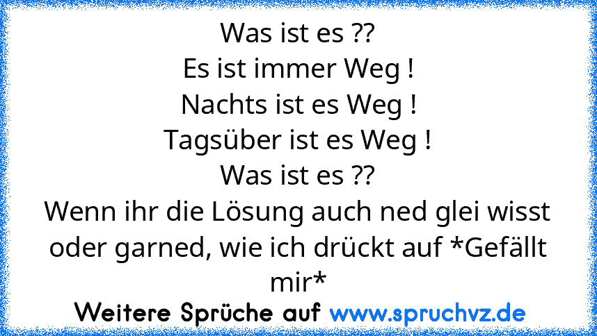 Was ist es ??
Es ist immer Weg !
Nachts ist es Weg !
Tagsüber ist es Weg !
Was ist es ??
Wenn ihr die Lösung auch ned glei wisst oder garned, wie ich drückt auf *Gefällt mir*