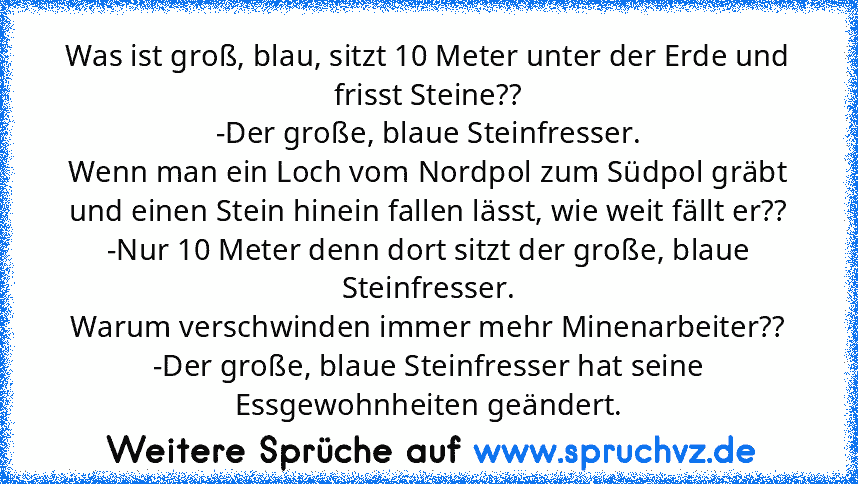 Was ist groß, blau, sitzt 10 Meter unter der Erde und frisst Steine??
-Der große, blaue Steinfresser.
Wenn man ein Loch vom Nordpol zum Südpol gräbt und einen Stein hinein fallen lässt, wie weit fällt er??
-Nur 10 Meter denn dort sitzt der große, blaue Steinfresser.
Warum verschwinden immer mehr Minenarbeiter??
-Der große, blaue Steinfresser hat seine Essgewohnheiten geändert.