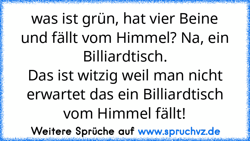 was ist grün, hat vier Beine und fällt vom Himmel? Na, ein Billiardtisch.
Das ist witzig weil man nicht erwartet das ein Billiardtisch vom Himmel fällt!