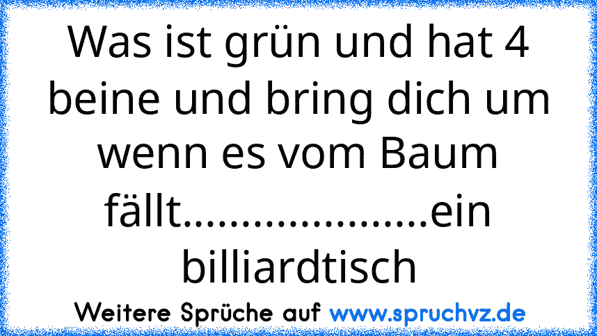 Was ist grün und hat 4 beine und bring dich um wenn es vom Baum fällt.....................ein billiardtisch