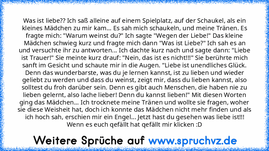 Was ist liebe?? Ich saß alleine auf einem Spielplatz, auf der Schaukel, als ein kleines Mädchen zu mir kam... Es sah mich schaukeln, und meine Tränen. Es fragte mich: "Warum weinst du?" Ich sagte "Wegen der Liebe!" Das kleine Mädchen schwieg kurz und fragte mich dann "Was ist Liebe?" Ich sah es an und versuchte ihr zu antworten... Ich dachte kurz nach und sagte dann: "Liebe ist Trauer!" Sie meinte...