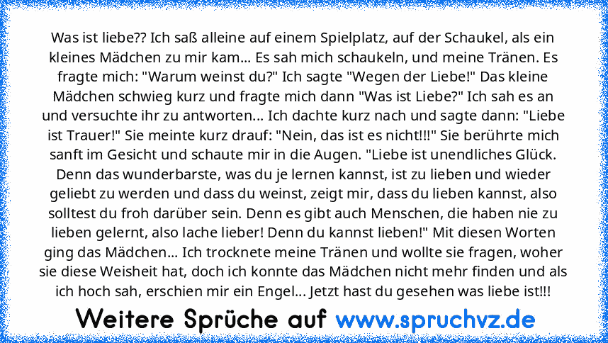 Was ist liebe?? Ich saß alleine auf einem Spielplatz, auf der Schaukel, als ein kleines Mädchen zu mir kam... Es sah mich schaukeln, und meine Tränen. Es fragte mich: "Warum weinst du?" Ich sagte "Wegen der Liebe!" Das kleine Mädchen schwieg kurz und fragte mich dann "Was ist Liebe?" Ich sah es an und versuchte ihr zu antworten... Ich dachte kurz nach und sagte dann: "Liebe ist Trauer!" Sie mei...