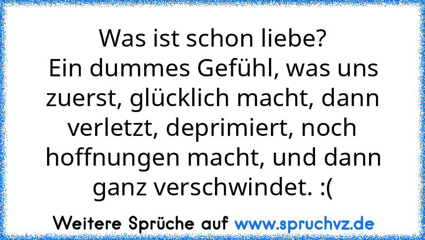 Was ist schon liebe?
Ein dummes Gefühl, was uns zuerst, glücklich macht, dann verletzt, deprimiert, noch hoffnungen macht, und dann ganz verschwindet. :(