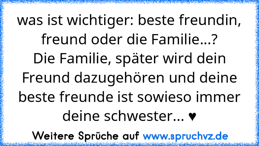 was ist wichtiger: beste freundin, freund oder die Familie...?
Die Familie, später wird dein Freund dazugehören und deine beste freunde ist sowieso immer deine schwester... ♥