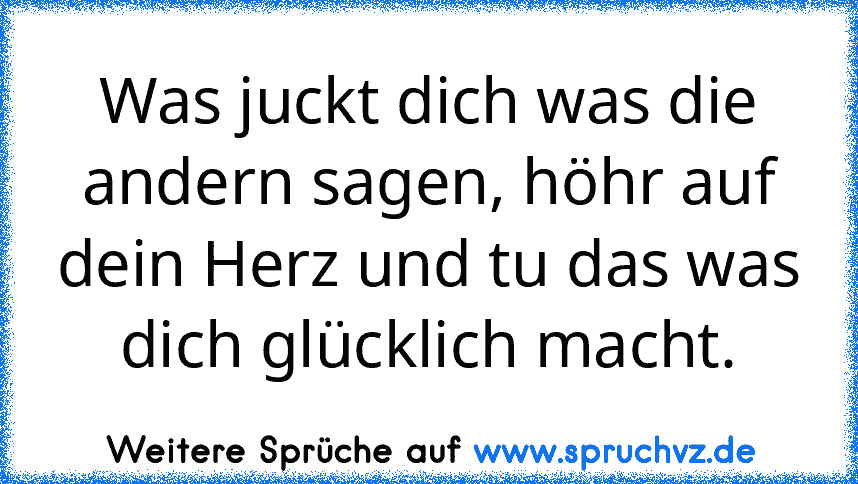 Was juckt dich was die andern sagen, höhr auf dein Herz und tu das was dich glücklich macht.