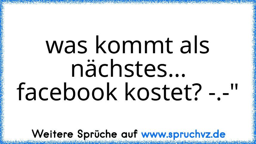 was kommt als nächstes... facebook kostet? -.-"