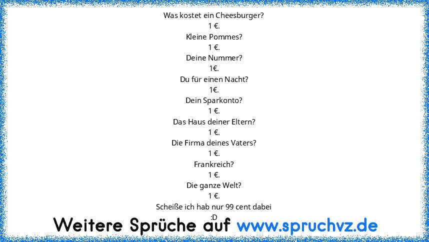 Was kostet ein Cheesburger?
1 €.
Kleine Pommes?
1 €.
Deine Nummer?
1€.
Du für einen Nacht?
1€.
Dein Sparkonto?
1 €.
Das Haus deiner Eltern?
1 €.
Die Firma deines Vaters?
1 €.
Frankreich?
1 €.
Die ganze Welt?
1 €.
Scheiße ich hab nur 99 cent dabei
:D