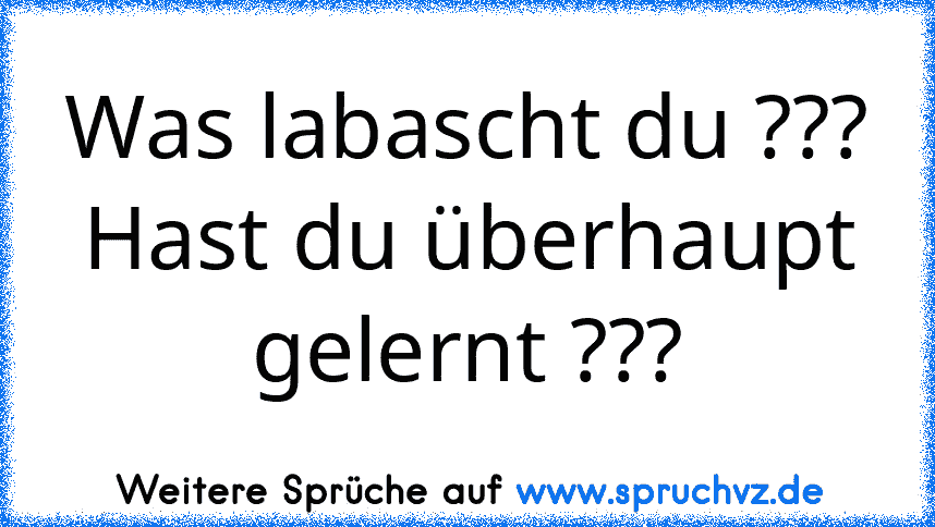 Was labascht du ???
Hast du überhaupt gelernt ???