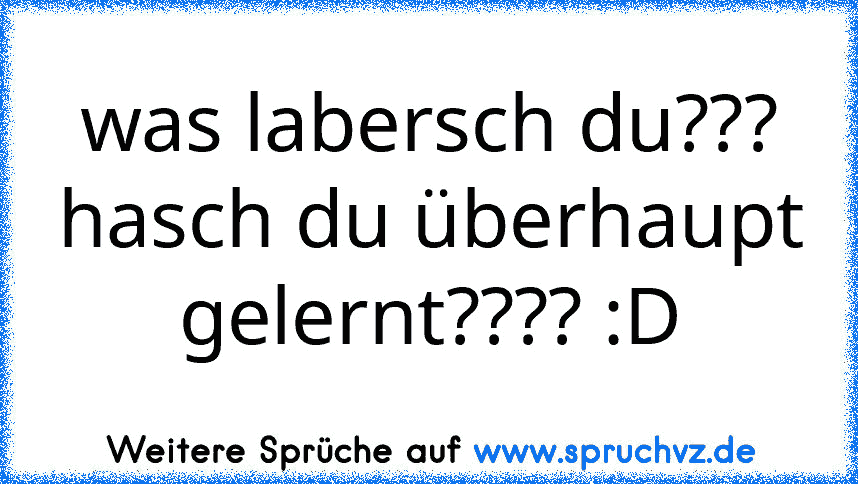 was labersch du???
hasch du überhaupt gelernt???? :D