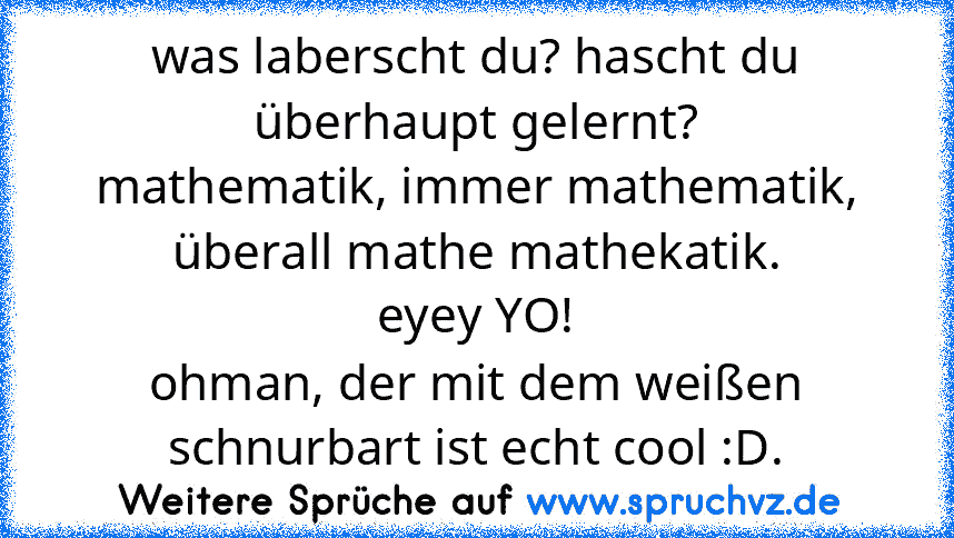 was laberscht du? hascht du überhaupt gelernt?
mathematik, immer mathematik, überall mathe mathekatik.
eyey YO!
ohman, der mit dem weißen schnurbart ist echt cool :D.