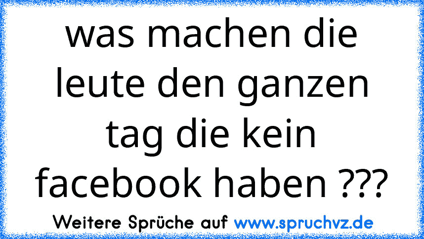 was machen die leute den ganzen tag die kein facebook haben ???