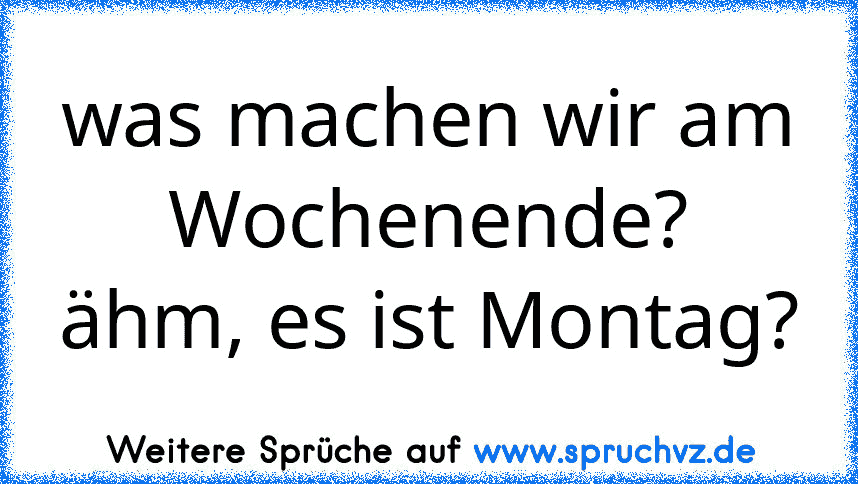 was machen wir am Wochenende?
ähm, es ist Montag?