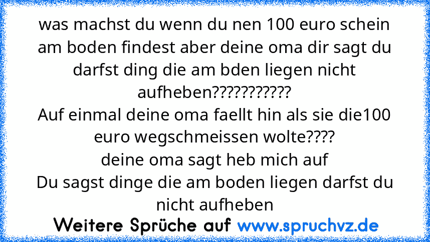 was machst du wenn du nen 100 euro schein am boden findest aber deine oma dir sagt du darfst ding die am bden liegen nicht aufheben???????????
Auf einmal deine oma faellt hin als sie die100 euro wegschmeissen wolte????
deine oma sagt heb mich auf
Du sagst dinge die am boden liegen darfst du nicht aufheben