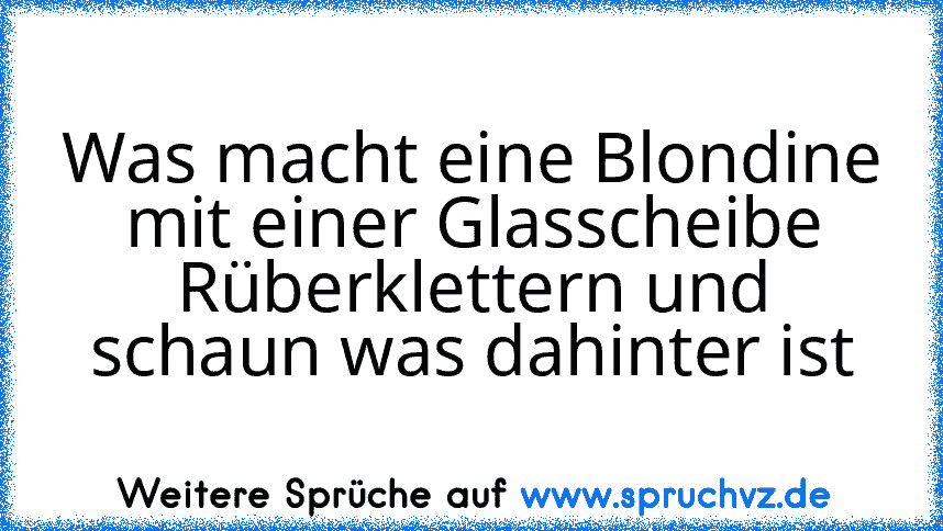 Was macht eine Blondine mit einer Glasscheibe
Rüberklettern und schaun was dahinter ist