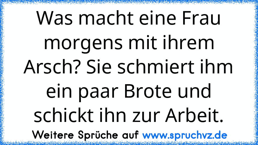 Was macht eine Frau morgens mit ihrem Arsch? Sie schmiert ihm ein paar Brote und schickt ihn zur Arbeit.