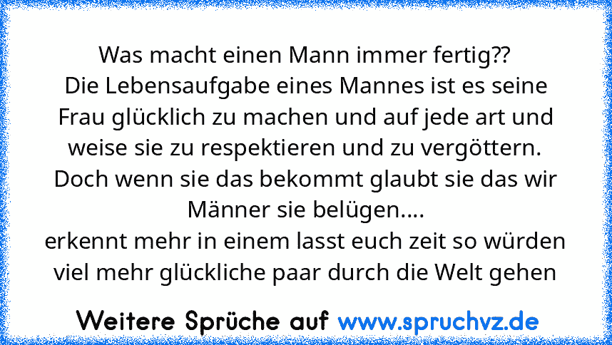 Was macht einen Mann immer fertig??
Die Lebensaufgabe eines Mannes ist es seine Frau glücklich zu machen und auf jede art und weise sie zu respektieren und zu vergöttern. Doch wenn sie das bekommt glaubt sie das wir Männer sie belügen....
erkennt mehr in einem lasst euch zeit so würden viel mehr glückliche paar durch die Welt gehen