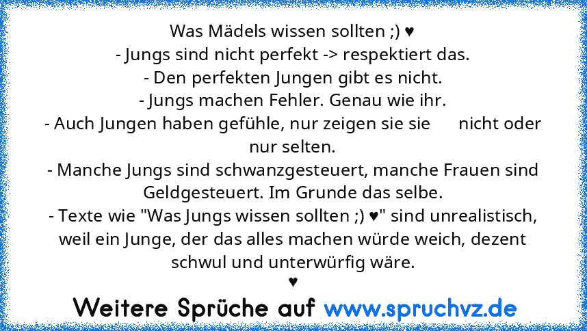 Was Mädels wissen sollten ;) ♥
- Jungs sind nicht perfekt -> respektiert das.
- Den perfekten Jungen gibt es nicht.
- Jungs machen Fehler. Genau wie ihr.
- Auch Jungen haben gefühle, nur zeigen sie sie      nicht oder nur selten.
- Manche Jungs sind schwanzgesteuert, manche Frauen sind Geldgesteuert. Im Grunde das selbe.
- Texte wie "Was Jungs wissen sollten ;) ♥" sind unrealistisch, weil ein Jung...